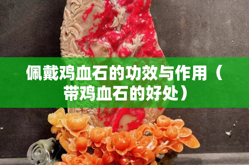 佩戴雞血石的功效與作用（帶雞血石的好處）