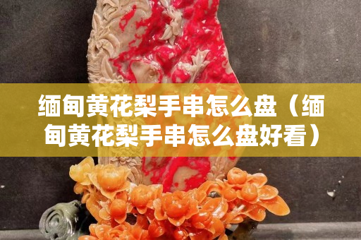 緬甸黃花梨手串怎么盤（緬甸黃花梨手串怎么盤好看）
