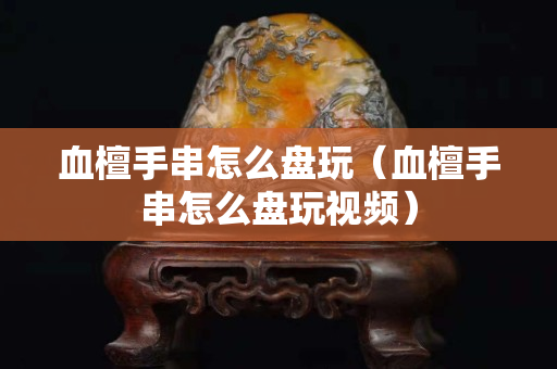 血檀手串怎么盤玩（血檀手串怎么盤玩視頻）