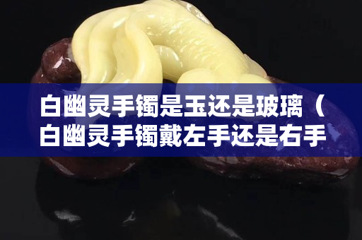 白幽靈手鐲是玉還是玻璃（白幽靈手鐲戴左手還是右手）