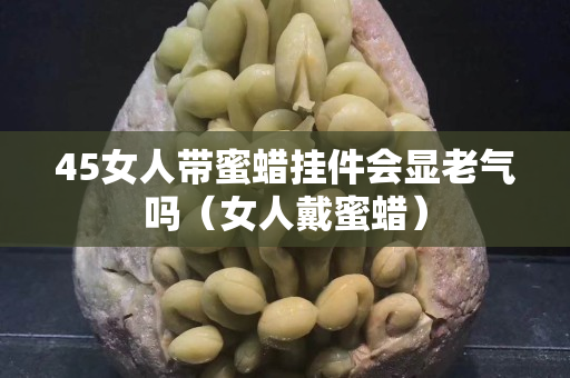 45女人帶蜜蠟掛件會顯老氣嗎（女人戴蜜蠟）