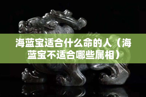 海藍寶適合什么命的人（海藍寶不適合哪些屬相）