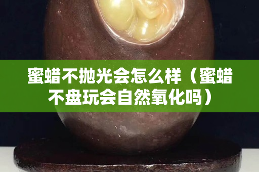 蜜蠟不拋光會怎么樣（蜜蠟不盤玩會自然氧化嗎）