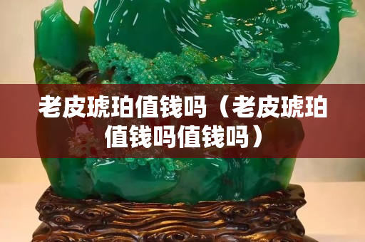 老皮琥珀值錢嗎（老皮琥珀值錢嗎值錢嗎）