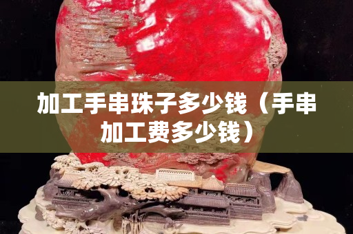 加工手串珠子多少錢（手串加工費多少錢）