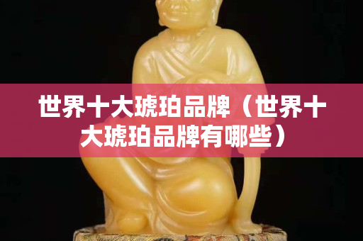 世界十大琥珀品牌（世界十大琥珀品牌有哪些）