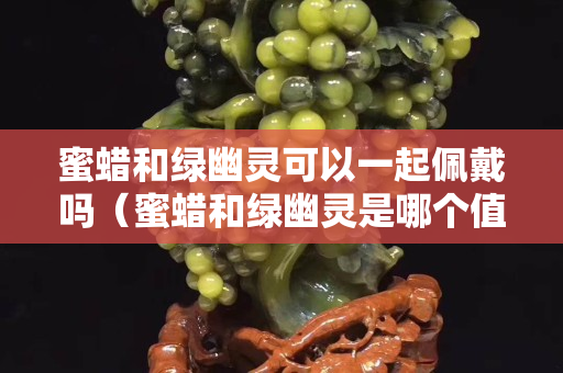 蜜蠟和綠幽靈可以一起佩戴嗎（蜜蠟和綠幽靈是哪個值錢）