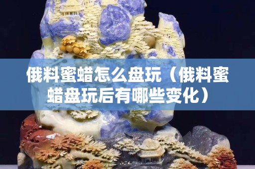 俄料蜜蠟怎么盤玩（俄料蜜蠟盤玩后有哪些變化）