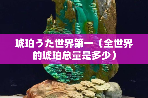 琥珀うた世界第一（全世界的琥珀總量是多少）