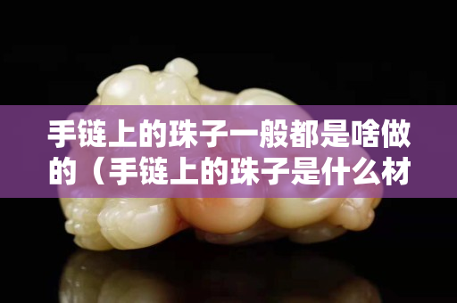 手鏈上的珠子一般都是啥做的（手鏈上的珠子是什么材質）