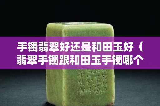 手鐲翡翠好還是和田玉好（翡翠手鐲跟和田玉手鐲哪個好）