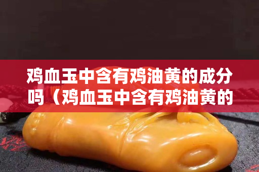 雞血玉中含有雞油黃的成分嗎（雞血玉中含有雞油黃的成分嗎是真的嗎）