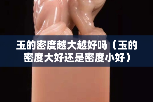 玉的密度越大越好嗎（玉的密度大好還是密度小好）