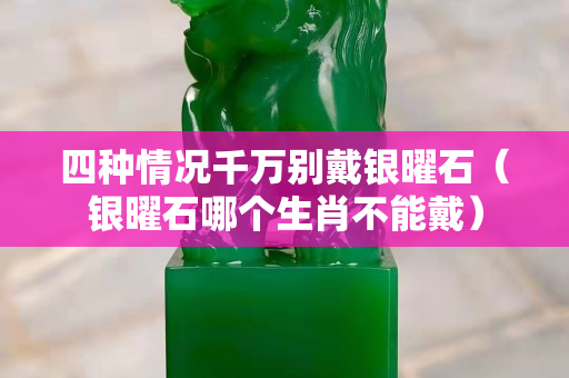 四種情況千萬別戴銀曜石（銀曜石哪個生肖不能戴）