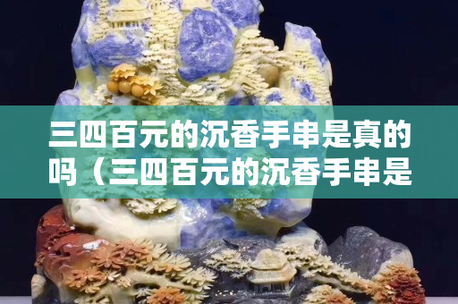 三四百元的沉香手串是真的嗎（三四百元的沉香手串是真的嗎沉香手串辨別方法）