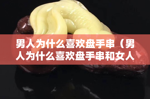 男人為什么喜歡盤手串（男人為什么喜歡盤手串和女人有關系嗎）