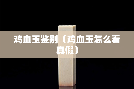 雞血玉鑒別（雞血玉怎么看真假）