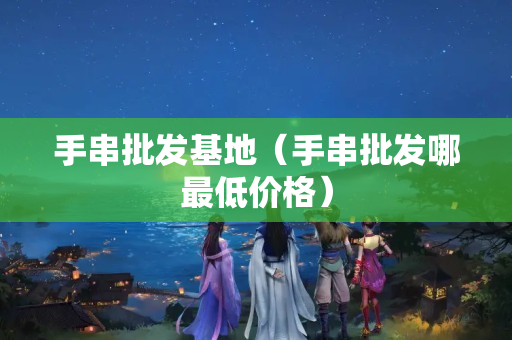 手串批發(fā)基地（手串批發(fā)哪最低價(jià)格）