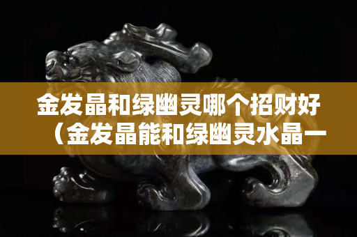金發晶和綠幽靈哪個招財好（金發晶能和綠幽靈水晶一起佩戴嗎）