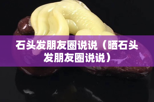 石頭發(fā)朋友圈說說（曬石頭發(fā)朋友圈說說）