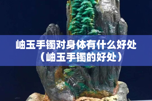 岫玉手鐲對身體有什么好處（岫玉手鐲的好處）