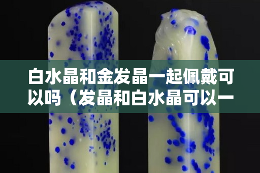 白水晶和金發(fā)晶一起佩戴可以嗎（發(fā)晶和白水晶可以一起帶嗎）