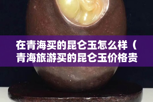 在青海買的昆侖玉怎么樣（青海旅游買的昆侖玉價格貴嗎）