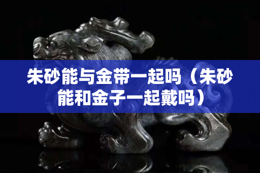 朱砂能與金帶一起嗎（朱砂能和金子一起戴嗎）