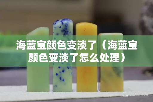 海藍(lán)寶顏色變淡了（海藍(lán)寶顏色變淡了怎么處理）