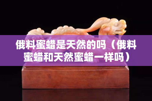 俄料蜜蠟是天然的嗎（俄料蜜蠟和天然蜜蠟一樣嗎）