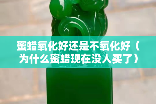 蜜蠟氧化好還是不氧化好（為什么蜜蠟現在沒人買了）