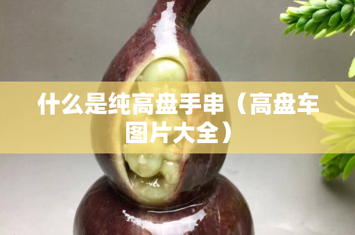 什么是純高盤手串（高盤車圖片大全）