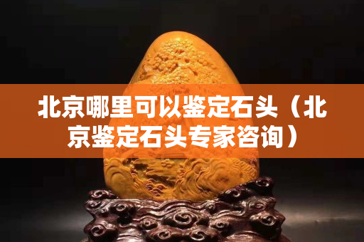 北京哪里可以鑒定石頭（北京鑒定石頭專家咨詢）