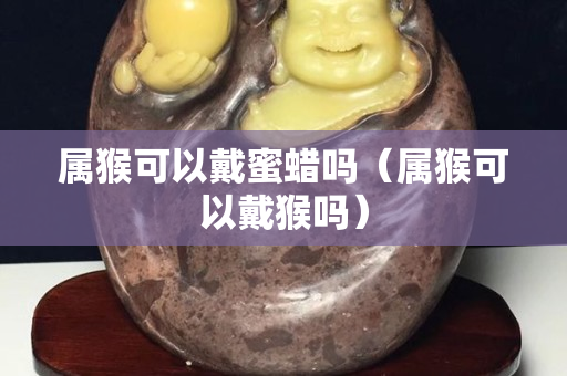 屬猴可以戴蜜蠟嗎（屬猴可以戴猴嗎）