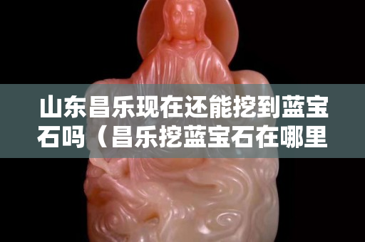 山東昌樂現在還能挖到藍寶石嗎（昌樂挖藍寶石在哪里）