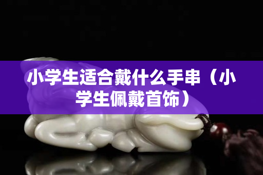 小學(xué)生適合戴什么手串（小學(xué)生佩戴首飾）