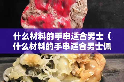 什么材料的手串適合男士（什么材料的手串適合男士佩戴）