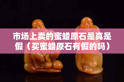 市場上賣的蜜蠟原石是真是假（買蜜蠟原石有假的嗎）