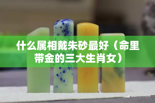 什么屬相戴朱砂最好（命里帶金的三大生肖女）