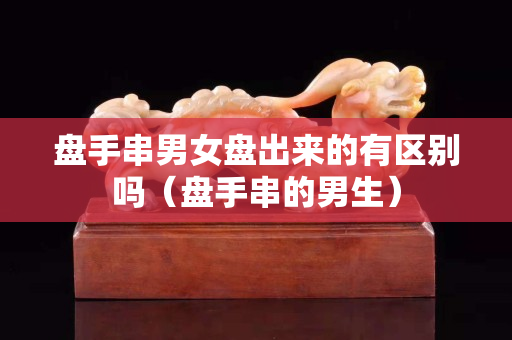盤手串男女盤出來的有區別嗎（盤手串的男生）