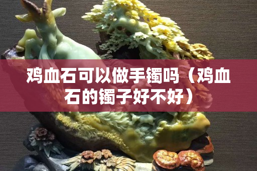雞血石可以做手鐲嗎（雞血石的鐲子好不好）