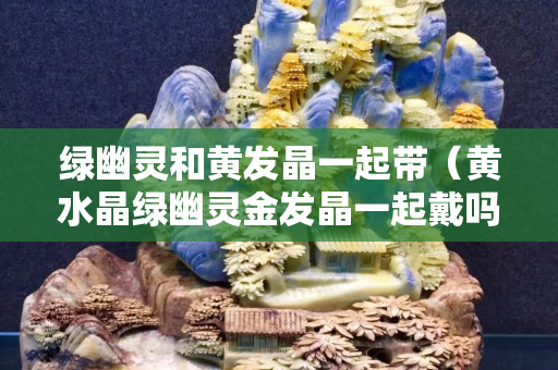 綠幽靈和黃發晶一起帶（黃水晶綠幽靈金發晶一起戴嗎）