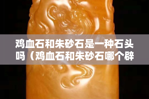 雞血石和朱砂石是一種石頭嗎（雞血石和朱砂石哪個辟邪效果好？）