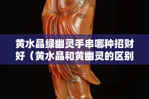 黃水晶綠幽靈手串哪種招財(cái)好（黃水晶和黃幽靈的區(qū)別）