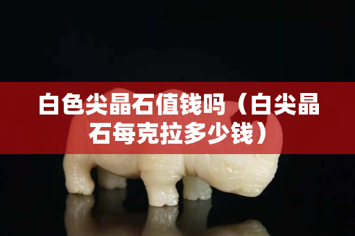 白色尖晶石值錢嗎（白尖晶石每克拉多少錢）