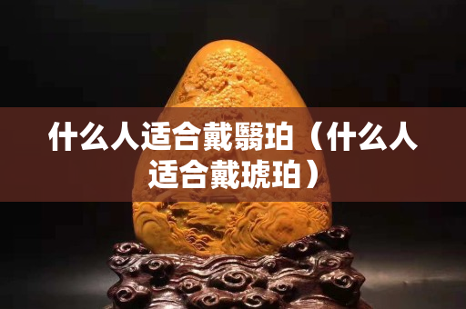 什么人適合戴翳珀（什么人適合戴琥珀）