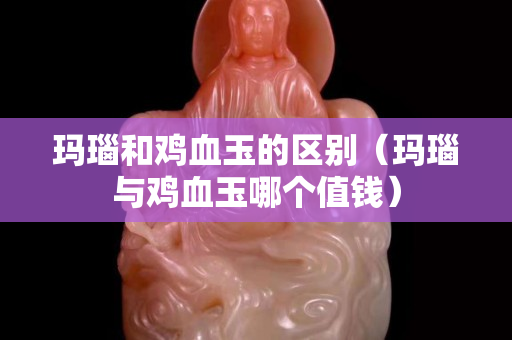 瑪瑙和雞血玉的區(qū)別（瑪瑙與雞血玉哪個值錢）