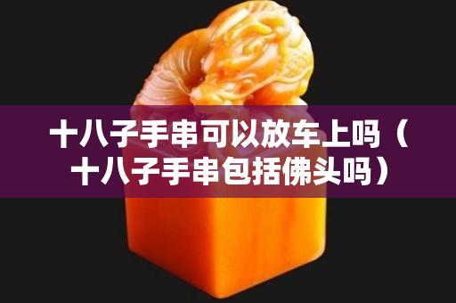 十八子手串可以放車(chē)上嗎（十八子手串包括佛頭嗎）