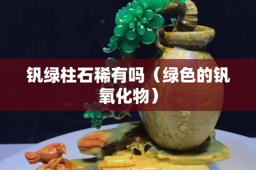 釩綠柱石稀有嗎（綠色的釩氧化物）
