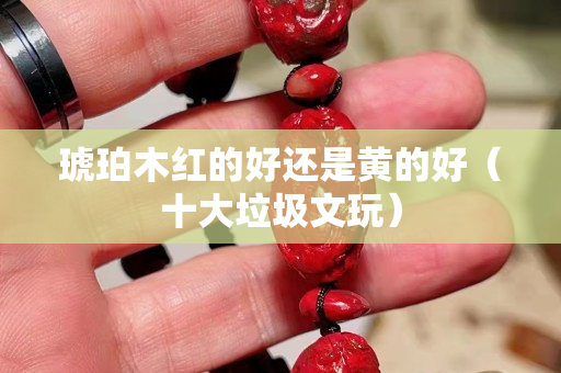 琥珀木紅的好還是黃的好（十大垃圾文玩）